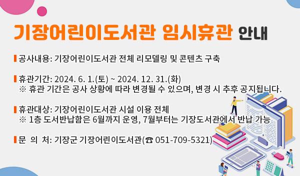 기장어린이도서관 임시휴관 안내 공사내용:기장어린이도서관 전체 리모델링 및 콘텐츠 구축 휴관기간:2024.6.1.(토) ~ 2024. 12. 31.(화) ※휴관 기간은 공사 상황에 따라 변경될 수 있으며, 변경 시 추후 공지됩니다. 휴관대상:기장어린이도서관 시설 이용 전체 ※1층 도서반납함은 6월까지 운영, 7월부터는 기장도서관에서 반납 가능 문의처:기장군 기장어린이도서관(501-709-5321)